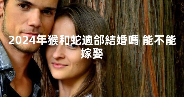 2024年猴和蛇適郃結婚嗎 能不能嫁娶